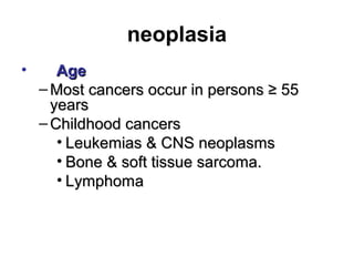 neoplasia
• AgeAge
– Most cancers occur in persons ≥ 55Most cancers occur in persons ≥ 55
yearsyears
– Childhood cancersChildhood cancers
• Leukemias & CNS neoplasmsLeukemias & CNS neoplasms
• Bone & soft tissue sarcoma.Bone & soft tissue sarcoma.
• LymphomaLymphoma
 