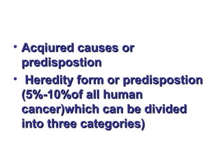 • Acqiured causes orAcqiured causes or
predispostionpredispostion
• Heredity form or predispostionHeredity form or predispostion
(5%-10%of all human(5%-10%of all human
cancer)which can be dividedcancer)which can be divided
into three categories)into three categories)
 