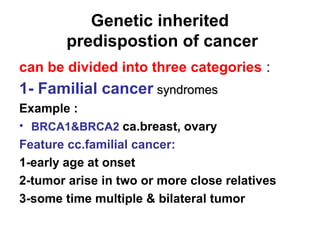Genetic inherited
predispostion of cancer
can be divided into three categories :
1- Familial cancer syndromessyndromes
Example :
• BRCA1&BRCA2 ca.breast, ovary
Feature cc.familial cancer:
1-early age at onset
2-tumor arise in two or more close relatives
3-some time multiple & bilateral tumor
 