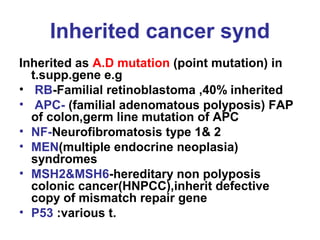 Inherited cancer synd
Inherited as A.D mutation (point mutation) in
t.supp.gene e.g
• RB-Familial retinoblastoma ,40% inherited
• APC- (familial adenomatous polyposis) FAP
of colon,germ line mutation of APC
• NF-Neurofibromatosis type 1& 2
• MEN(multiple endocrine neoplasia)
syndromes
• MSH2&MSH6-hereditary non polyposis
colonic cancer(HNPCC),inherit defective
copy of mismatch repair gene
• P53 :various t.
 