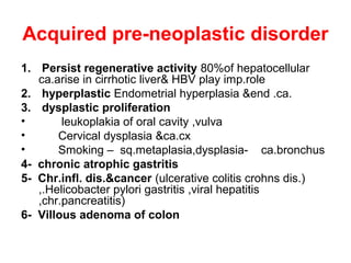 Acquired pre-neoplastic disorder
1. Persist regenerative activity 80%of hepatocellular
ca.arise in cirrhotic liver& HBV play imp.role
2. hyperplastic Endometrial hyperplasia &end .ca.
3. dysplastic proliferation
• leukoplakia of oral cavity ,vulva
• Cervical dysplasia &ca.cx
• Smoking – sq.metaplasia,dysplasia- ca.bronchus
4- chronic atrophic gastritis
5- Chr.infl. dis.&cancer (ulcerative colitis crohns dis.)
,.Helicobacter pylori gastritis ,viral hepatitis
,chr.pancreatitis)
6- Villous adenoma of colon
 