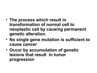 • The process which result in
transformation of normal cell to
neoplastic cell by causing permanent
genetic alteration.
• No single gene mutation is sufficient to
cause cancer
• Occur by accumulation of genetic
lesions that result in tumor
progression
 