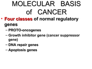 MOLECULAR BASISMOLECULAR BASIS
of CANCERof CANCER
• Four classesFour classes of normal regulatoryof normal regulatory
genesgenes
– PROTO-oncogenesPROTO-oncogenes
– Growth inhibitor gene (cancer suppressor
gene)
– DNA repair genesDNA repair genes
– Apoptosis genesApoptosis genes
 
