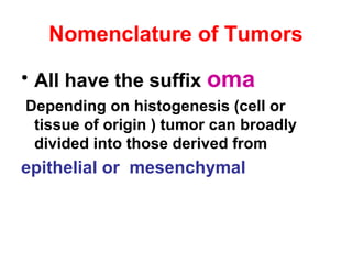 Nomenclature of Tumors
• All have the suffix oma
Depending on histogenesis (cell or
tissue of origin ) tumor can broadly
divided into those derived from
epithelial or mesenchymal
 