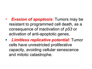 • Evasion of apoptosis: Tumors may be
resistant to programmed cell death, as a
consequence of inactivation of p53 or
activation of anti-apoptotic genes.
• Limitless replicative potential: Tumor
cells have unrestricted proliferative
capacity, avoiding cellular senescence
and mitotic catastrophe.
 