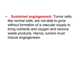 • Sustained angiogenesis: Tumor cells,
like normal cells, are not able to grow
without formation of a vascular supply to
bring nutrients and oxygen and remove
waste products. Hence, tumors must
induce angiogenesis.
 