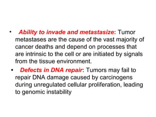 • Ability to invade and metastasize: Tumor
metastases are the cause of the vast majority of
cancer deaths and depend on processes that
are intrinsic to the cell or are initiated by signals
from the tissue environment.
• Defects in DNA repair: Tumors may fail to
repair DNA damage caused by carcinogens
during unregulated cellular proliferation, leading
to genomic instability
 