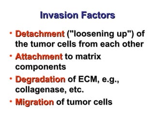 Invasion FactorsInvasion Factors
• DetachmentDetachment ("loosening up") of("loosening up") of
the tumor cells from each otherthe tumor cells from each other
• AttachmentAttachment to matrixto matrix
componentscomponents
• DegradationDegradation of ECM, e.g.,of ECM, e.g.,
collagenase, etc.collagenase, etc.
• MigrationMigration of tumor cellsof tumor cells
 