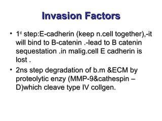 Invasion FactorsInvasion Factors
• 11stst
step:E-cadherin (keep n.cell together),-itstep:E-cadherin (keep n.cell together),-it
will bind to B-catenin .-lead to B cateninwill bind to B-catenin .-lead to B catenin
sequestation .in malig.cell E cadherin issequestation .in malig.cell E cadherin is
lost .lost .
• 2ns step degradation of b.m &ECM by2ns step degradation of b.m &ECM by
proteolytic enzy (MMP-9&cathespin –proteolytic enzy (MMP-9&cathespin –
D)which cleave type IV collgen.D)which cleave type IV collgen.
 