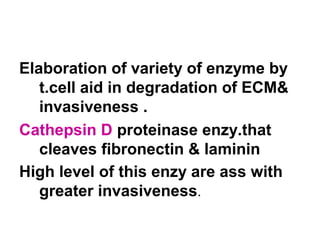 Elaboration of variety of enzyme by
t.cell aid in degradation of ECM&
invasiveness .
Cathepsin D proteinase enzy.that
cleaves fibronectin & laminin
High level of this enzy are ass with
greater invasiveness.
 