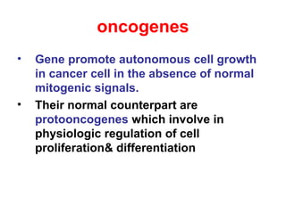 oncogenes
• Gene promote autonomous cell growth
in cancer cell in the absence of normal
mitogenic signals.
• Their normal counterpart are
protooncogenes which involve in
physiologic regulation of cell
proliferation& differentiation
 