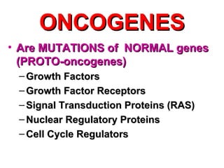ONCOGENESONCOGENES
• Are MUTATIONS of NORMAL genesAre MUTATIONS of NORMAL genes
(PROTO-oncogenes)(PROTO-oncogenes)
– Growth FactorsGrowth Factors
– Growth Factor ReceptorsGrowth Factor Receptors
– Signal Transduction Proteins (RAS)Signal Transduction Proteins (RAS)
– Nuclear Regulatory ProteinsNuclear Regulatory Proteins
– Cell Cycle RegulatorsCell Cycle Regulators
 
