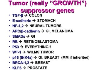 Tumor (really “GROWTH”)Tumor (really “GROWTH”)
suppressor genessuppressor genes
• TGF-TGF-ββ  COLONCOLON
• E-cadherinE-cadherin  STOMACHSTOMACH
• NF-1,2NF-1,2  NEURAL TUMORSNEURAL TUMORS
• APC/APC/ββ-cadherin-cadherin  GI, MELANOMAGI, MELANOMA
• SMADsSMADs  GIGI
• RBRB  RETINOBLASTOMARETINOBLASTOMA
• P53P53  EVERYTHING!!EVERYTHING!!
• WT-1WT-1  WILMS TUMORWILMS TUMOR
• p16 (INK4a)p16 (INK4a)  GI, BREAST (MM if inherited)GI, BREAST (MM if inherited)
• BRCA-1,2BRCA-1,2  BREASTBREAST
• KLF6KLF6  PROSTATEPROSTATE
 