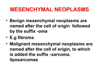 MESENCHYMAL NEOPLASMS
• Benign mesenchymal neoplasms are
named after the cell of origin followed
by the suffix -oma
• E.g fibroma
• Malignant mesenchymal neoplasms are
named after the cell of origin, to which
is added the suffix -sarcoma.
liposarcomas
 