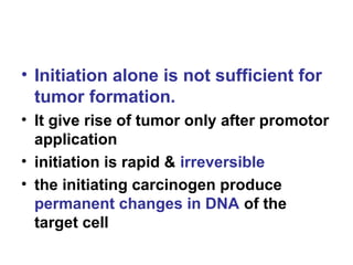 • Initiation alone is not sufficient for
tumor formation.
• It give rise of tumor only after promotor
application
• initiation is rapid & irreversible
• the initiating carcinogen produce
permanent changes in DNA of the
target cell
 