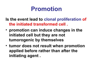 Promotion
Is the event lead to clonal proliferation of
the initiated transformed cell .
• promotion can induce changes in the
initiated cell but they are not
tumorogenic by themselves
• tumor does not result when promotion
applied before rather than after the
initiating agent .
 