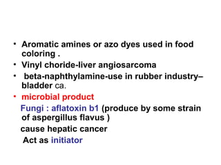 • Aromatic amines or azo dyes used in food
coloring .
• Vinyl choride-liver angiosarcoma
• beta-naphthylamine-use in rubber industry–
bladder ca.
• microbial product
Fungi : aflatoxin b1 (produce by some strain
of aspergillus flavus )
cause hepatic cancer
Act as initiator
 