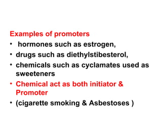 Examples of promoters
• hormones such as estrogen,
• drugs such as diethylstibesterol,
• chemicals such as cyclamates used as
sweeteners
• Chemical act as both initiator &
Promoter
• (cigarette smoking & Asbestoses )
 