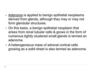  Adenoma is applied to benign epithelial neoplasms
derived from glands, although they may or may not
form glandular structures.
 On this basis, a benign epithelial neoplasm that
arises from renal tubular cells & grows in the form of
numerous tightly clustered small glands is termed an
adenoma.
 A heterogeneous mass of adrenal cortical cells
growing as a solid sheet is also termed as adenoma.
 