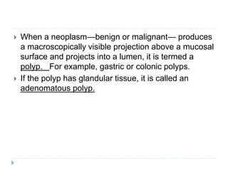  When a neoplasm—benign or malignant— produces
a macroscopically visible projection above a mucosal
surface and projects into a lumen, it is termed a
polyp. For example, gastric or colonic polyps.
 If the polyp has glandular tissue, it is called an
adenomatous polyp.
 