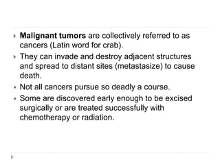  Malignant tumors are collectively referred to as
cancers (Latin word for crab).
 They can invade and destroy adjacent structures
and spread to distant sites (metastasize) to cause
death.
 Not all cancers pursue so deadly a course.
 Some are discovered early enough to be excised
surgically or are treated successfully with
chemotherapy or radiation.
 