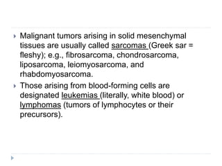  Malignant tumors arising in solid mesenchymal
tissues are usually called sarcomas (Greek sar =
fleshy); e.g., fibrosarcoma, chondrosarcoma,
liposarcoma, leiomyosarcoma, and
rhabdomyosarcoma.
 Those arising from blood-forming cells are
designated leukemias (literally, white blood) or
lymphomas (tumors of lymphocytes or their
precursors).
 