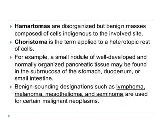  Hamartomas are disorganized but benign masses
composed of cells indigenous to the involved site.
 Choristoma is the term applied to a heterotopic rest
of cells.
 For example, a small nodule of well-developed and
normally organized pancreatic tissue may be found
in the submucosa of the stomach, duodenum, or
small intestine.
 Benign-sounding designations such as lymphoma,
melanoma, mesothelioma, and seminoma are used
for certain malignant neoplasms.
 