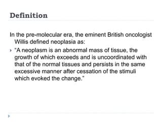 Definition
In the pre-molecular era, the eminent British oncologist
Willis defined neoplasia as:
 “A neoplasm is an abnormal mass of tissue, the
growth of which exceeds and is uncoordinated with
that of the normal tissues and persists in the same
excessive manner after cessation of the stimuli
which evoked the change.”
 