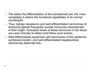  The better the differentiation of the transformed cell, the more
completely it retains the functional capabilities of its normal
counterpart.
 Thus, benign neoplasms and well-differentiated carcinomas of
endocrine glands frequently secrete hormones characteristic
of their origin. Increased levels of these hormones in the blood
are used clinically to detect and follow such tumors.
 Well-differentiated squamous cell carcinomas of the epidermis
synthesize keratin, and well-differentiated hepatocellular
carcinomas elaborate bile.
 