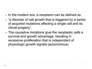  In the modern era, a neoplasm can be defined as
 “a disorder of cell growth that is triggered by a series
of acquired mutations affecting a single cell and its
clonal progeny”.
 The causative mutations give the neoplastic cells a
survival and growth advantage, resulting in
excessive proliferation that is independent of
physiologic growth signals (autonomous).
 
