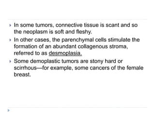  In some tumors, connective tissue is scant and so
the neoplasm is soft and fleshy.
 In other cases, the parenchymal cells stimulate the
formation of an abundant collagenous stroma,
referred to as desmoplasia.
 Some demoplastic tumors are stony hard or
scirrhous—for example, some cancers of the female
breast.
 
