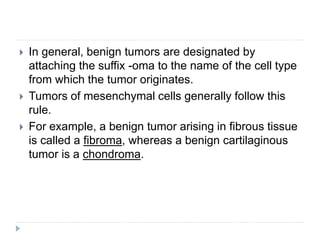  In general, benign tumors are designated by
attaching the suffix -oma to the name of the cell type
from which the tumor originates.
 Tumors of mesenchymal cells generally follow this
rule.
 For example, a benign tumor arising in fibrous tissue
is called a fibroma, whereas a benign cartilaginous
tumor is a chondroma.
 