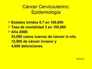 Cáncer Cervicouterino:
Epidemiología
Mantiene primer lugar como causa de
muerte por neoplasia maligna en la mujer
en el añ...