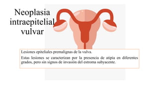 Neoplasia
intraepitelial
vulvar
Lesiones epiteliales premalignas de la vulva.
Estas lesiones se caracterizan por la presencia de atipia en diferentes
grados, pero sin signos de invasión del estroma subyacente.
 