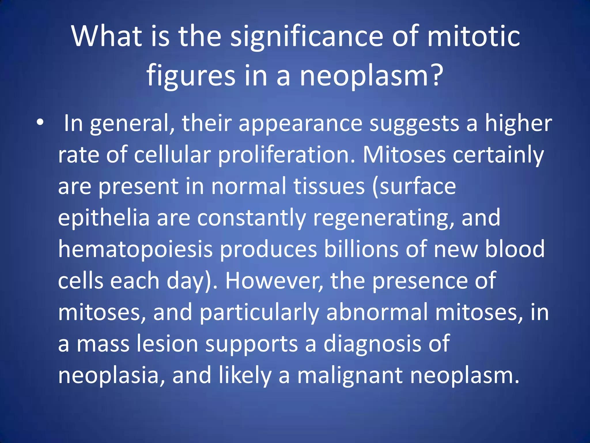 What is the significance of mitotic
figures in a neoplasm?
• In general, their appearance suggests a higher
rate of cellular proliferation. Mitoses certainly
are present in normal tissues (surface
epithelia are constantly regenerating, and
hematopoiesis produces billions of new blood
cells each day). However, the presence of
mitoses, and particularly abnormal mitoses, in
a mass lesion supports a diagnosis of
neoplasia, and likely a malignant neoplasm.

 