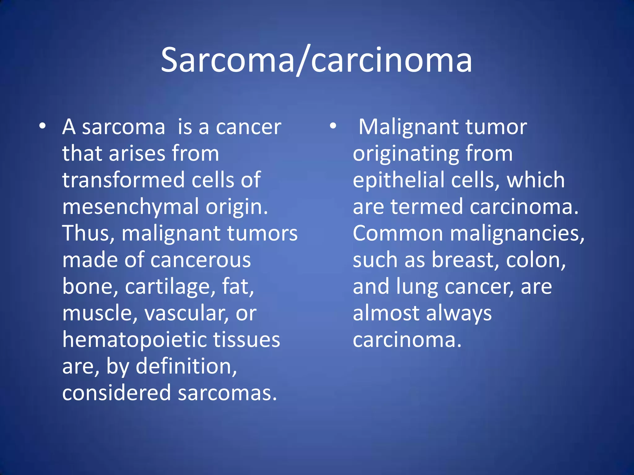 Sarcoma/carcinoma
• A sarcoma is a cancer
that arises from
transformed cells of
mesenchymal origin.
Thus, malignant tumors
made of cancerous
bone, cartilage, fat,
muscle, vascular, or
hematopoietic tissues
are, by definition,
considered sarcomas.

• Malignant tumor
originating from
epithelial cells, which
are termed carcinoma.
Common malignancies,
such as breast, colon,
and lung cancer, are
almost always
carcinoma.

 