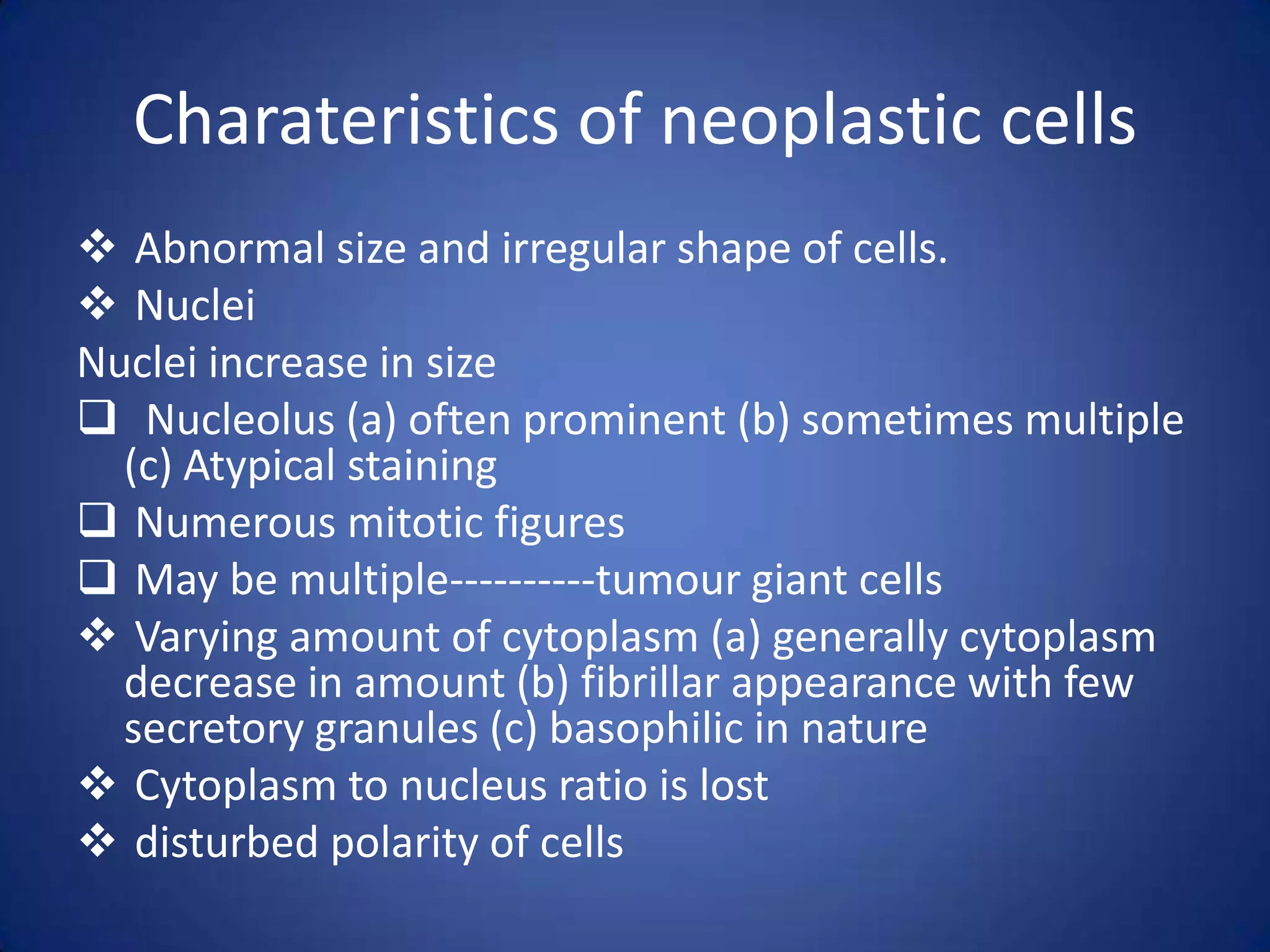 Charateristics of neoplastic cells
 Abnormal size and irregular shape of cells.
 Nuclei
Nuclei increase in size
 Nucleolus (a) often prominent (b) sometimes multiple
(c) Atypical staining
 Numerous mitotic figures
 May be multiple----------tumour giant cells
 Varying amount of cytoplasm (a) generally cytoplasm
decrease in amount (b) fibrillar appearance with few
secretory granules (c) basophilic in nature
 Cytoplasm to nucleus ratio is lost
 disturbed polarity of cells

 