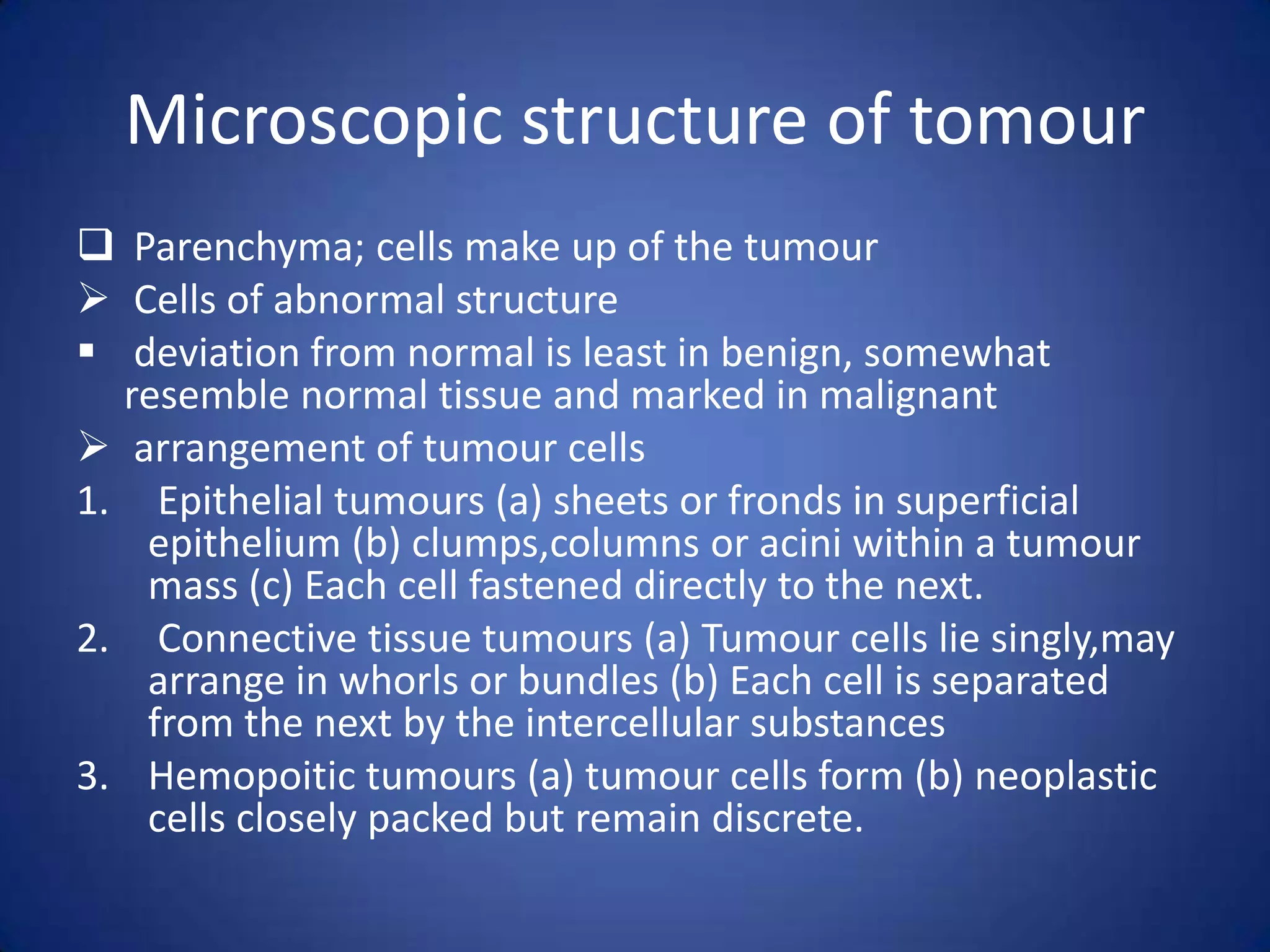 Microscopic structure of tomour
 Parenchyma; cells make up of the tumour
 Cells of abnormal structure
 deviation from normal is least in benign, somewhat
resemble normal tissue and marked in malignant
 arrangement of tumour cells
1. Epithelial tumours (a) sheets or fronds in superficial
epithelium (b) clumps,columns or acini within a tumour
mass (c) Each cell fastened directly to the next.
2. Connective tissue tumours (a) Tumour cells lie singly,may
arrange in whorls or bundles (b) Each cell is separated
from the next by the intercellular substances
3. Hemopoitic tumours (a) tumour cells form (b) neoplastic
cells closely packed but remain discrete.

 