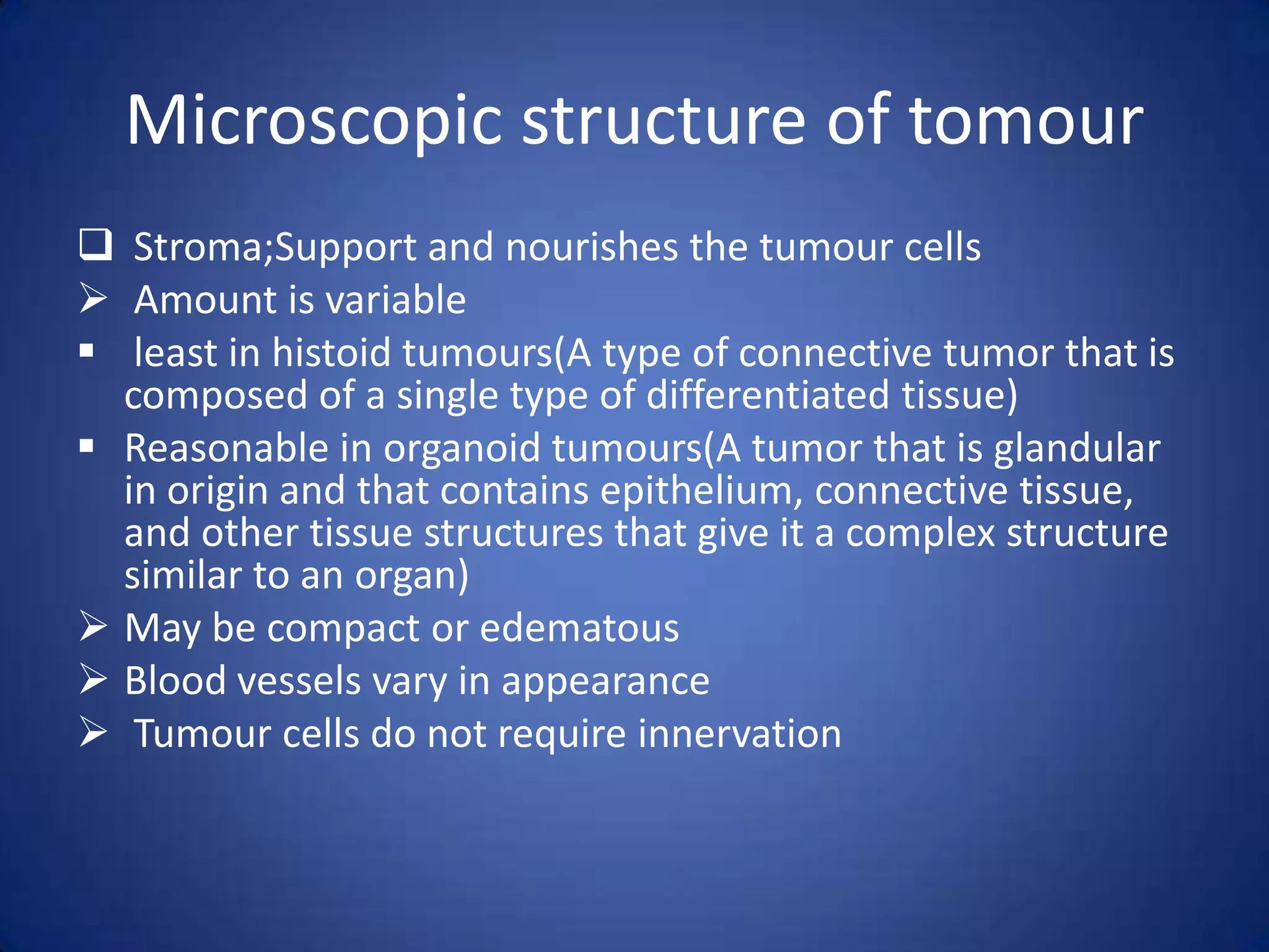 Microscopic structure of tomour
 Stroma;Support and nourishes the tumour cells
 Amount is variable
 least in histoid tumours(A type of connective tumor that is
composed of a single type of differentiated tissue)
 Reasonable in organoid tumours(A tumor that is glandular
in origin and that contains epithelium, connective tissue,
and other tissue structures that give it a complex structure
similar to an organ)
 May be compact or edematous
 Blood vessels vary in appearance
 Tumour cells do not require innervation

 