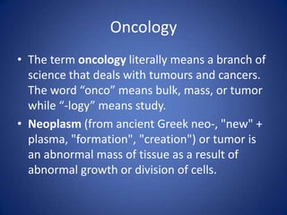 Oncology
• The term oncology literally means a branch of
science that deals with tumours and cancers.
The word “onco” means bulk, mass, or tumor
while “-logy” means study.
• Neoplasm (from ancient Greek neo-, "new" +
plasma, "formation", "creation") or tumor is
an abnormal mass of tissue as a result of
abnormal growth or division of cells.

 