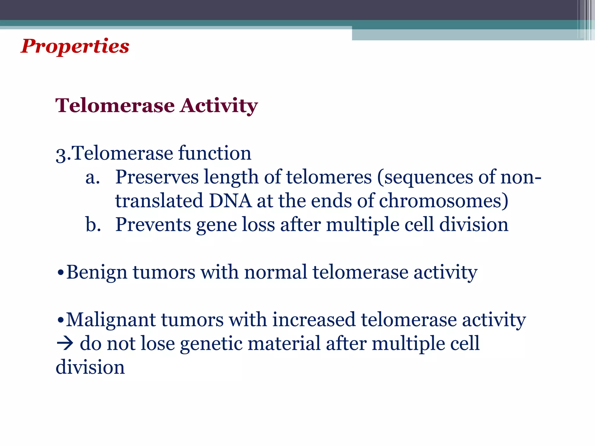 Properties Telomerase Activity Telomerase function Preserves length of telomeres (sequences of non-translated DNA at the ends of chromosomes) Prevents gene loss after multiple cell division Benign tumors with normal telomerase activity Malignant tumors with increased telomerase activity    do not lose genetic material after multiple cell division 