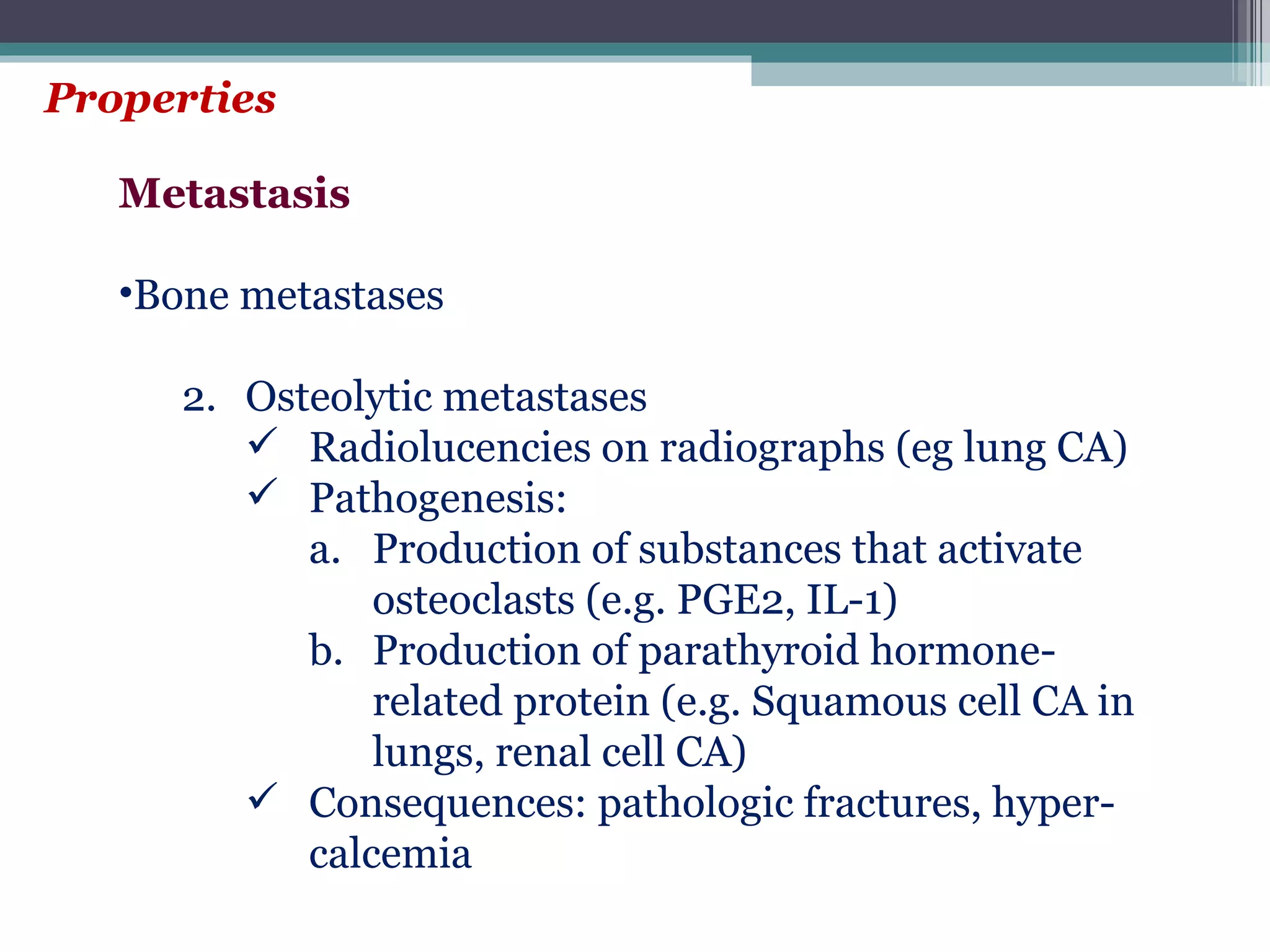 Properties Metastasis Bone metastases Osteolytic metastases Radiolucencies on radiographs (eg lung CA) Pathogenesis: Production of substances that activate osteoclasts (e.g. PGE2, IL-1) Production of parathyroid hormone-related protein (e.g. Squamous cell CA in lungs, renal cell CA) Consequences: pathologic fractures, hyper-calcemia 