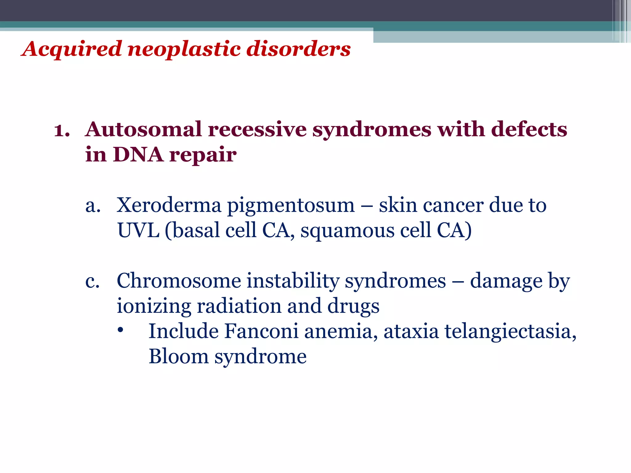 Acquired neoplastic disorders Autosomal recessive syndromes with defects in DNA repair Xeroderma pigmentosum – skin cancer due to UVL (basal cell CA, squamous cell CA) Chromosome instability syndromes – damage by ionizing radiation and drugs Include Fanconi anemia, ataxia telangiectasia, Bloom syndrome 