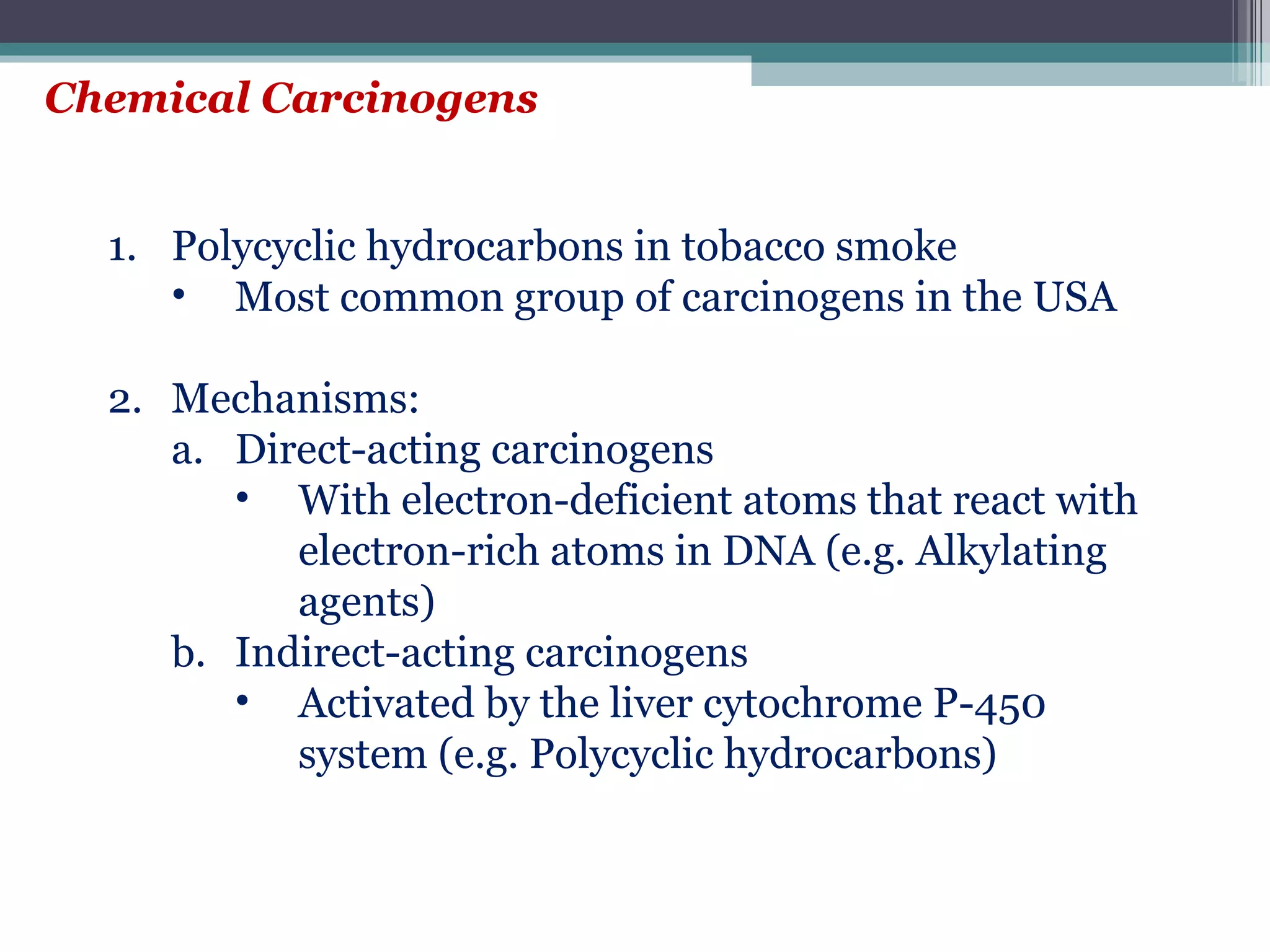 Chemical Carcinogens Polycyclic hydrocarbons in tobacco smoke Most common group of carcinogens in the USA Mechanisms: Direct-acting carcinogens With electron-deficient atoms that react with electron-rich atoms in DNA (e.g. Alkylating agents) Indirect-acting carcinogens Activated by the liver cytochrome P-450 system (e.g. Polycyclic hydrocarbons) 