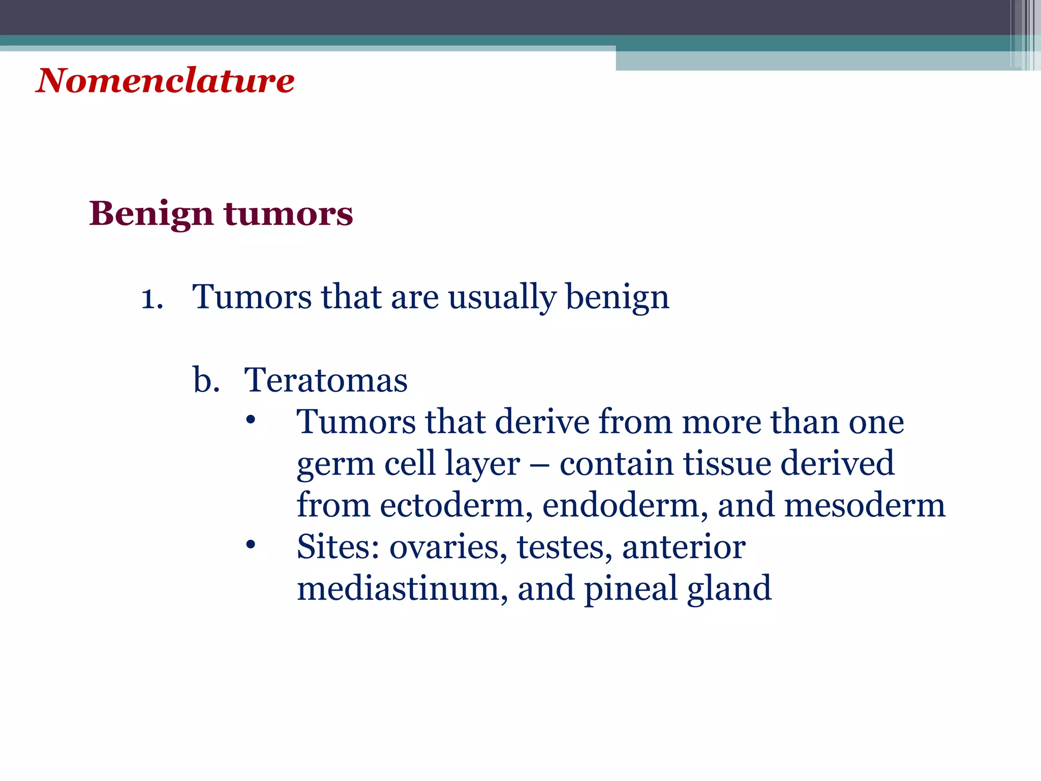 Nomenclature Benign tumors Tumors that are usually benign Teratomas  Tumors that derive from more than one germ cell layer – contain tissue derived from ectoderm, endoderm, and mesoderm Sites: ovaries, testes, anterior mediastinum, and pineal gland 