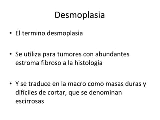 Desmoplasia
• El termino desmoplasia

• Se utiliza para tumores con abundantes
  estroma fibroso a la histología

• Y se traduce en la macro como masas duras y
  difíciles de cortar, que se denominan
  escirrosas
 