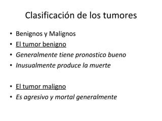 Clasificación de los tumores
•   Benignos y Malignos
•   El tumor benigno
•   Generalmente tiene pronostico bueno
•   Inusualmente produce la muerte

• El tumor maligno
• Es agresivo y mortal generalmente
 