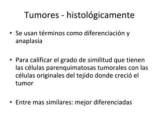 Tumores - histológicamente
• Se usan términos como diferenciación y
  anaplasia

• Para calificar el grado de similitud que tienen
  las células parenquimatosas tumorales con las
  células originales del tejido donde creció el
  tumor

• Entre mas similares: mejor diferenciadas
 