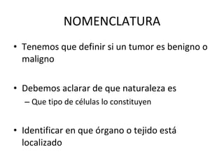 NOMENCLATURA
• Tenemos que definir si un tumor es benigno o
  maligno

• Debemos aclarar de que naturaleza es
  – Que tipo de células lo constituyen


• Identificar en que órgano o tejido está
  localizado
 