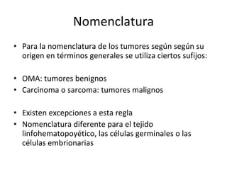 Nomenclatura
• Para la nomenclatura de los tumores según según su
  origen en términos generales se utiliza ciertos sufijos:

• OMA: tumores benignos
• Carcinoma o sarcoma: tumores malignos

• Existen excepciones a esta regla
• Nomenclatura diferente para el tejido
  linfohematopoyético, las células germinales o las
  células embrionarias
 